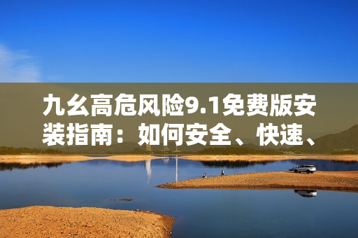 九幺高危風(fēng)險9.1免費版安裝指南：如何安全、快速、穩(wěn)定地完成安裝？