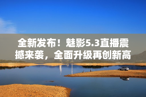 全新發(fā)布！魅影5.3直播震撼來(lái)襲，全面升級(jí)再創(chuàng)新高！
