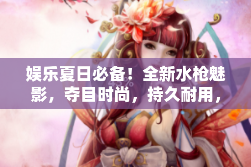 娛樂夏日必備！全新水槍魅影，奪目時(shí)尚，持久耐用，讓你盡情暢玩水戰(zhàn)！