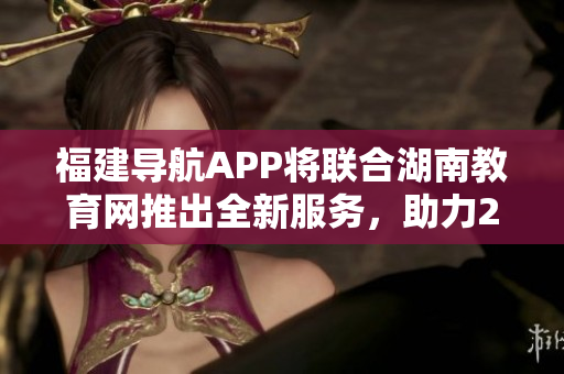 福建導航APP將聯(lián)合湖南教育網(wǎng)推出全新服務，助力2022年教育發(fā)展