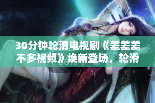 30分鐘輪滑電視劇《差差差不多視頻》煥新登場(chǎng)，輪滑狂歡引人入迷