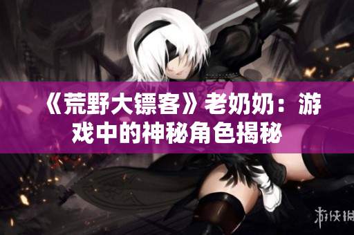 《荒野大鏢客》老奶奶：游戲中的神秘角色揭秘