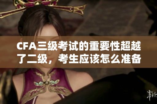 CFA三級考試的重要性超越了二級，考生應該怎么準備？