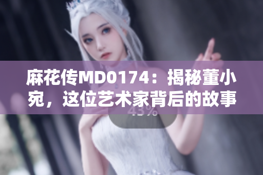 麻花傳MD0174：揭秘董小宛，這位藝術(shù)家背后的故事、成就與影響