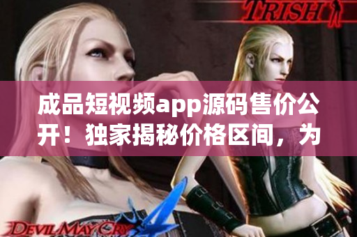 成品短視頻app源碼售價公開！獨家揭秘價格區(qū)間，為您解讀真實價值