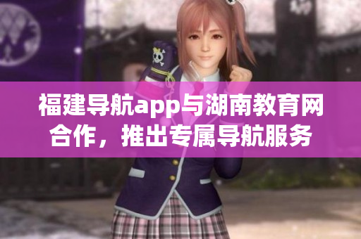 福建導(dǎo)航app與湖南教育網(wǎng)合作，推出專(zhuān)屬導(dǎo)航服務(wù)
