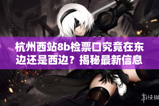 杭州西站8b檢票口究竟在東邊還是西邊？揭秘最新信息