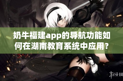 奶牛福建app的導(dǎo)航功能如何在湖南教育系統(tǒng)中應(yīng)用？