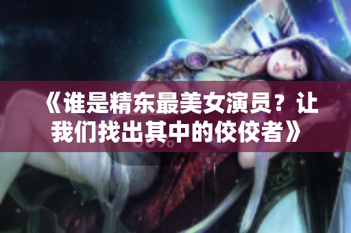 《誰(shuí)是精東最美女演員？讓我們找出其中的佼佼者》