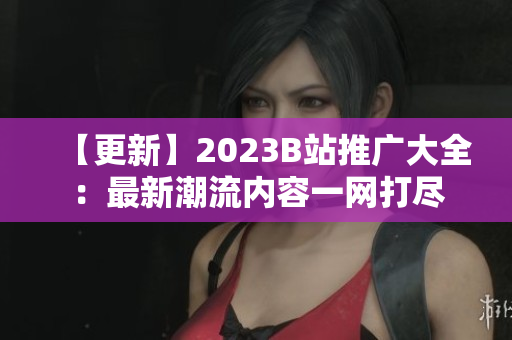 【更新】2023B站推廣大全：最新潮流內(nèi)容一網(wǎng)打盡
