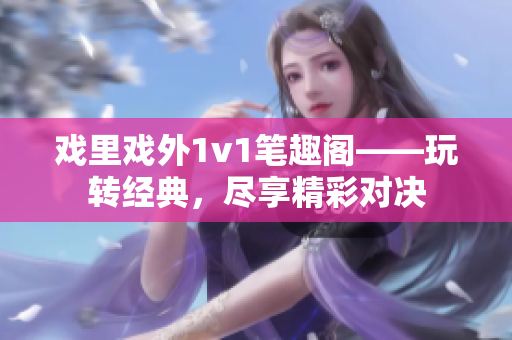 戲里戲外1v1筆趣閣——玩轉(zhuǎn)經(jīng)典，盡享精彩對(duì)決