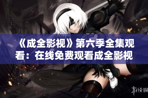 《成全影視》第六季全集觀看：在線免費(fèi)觀看成全影視第六季全集，精彩劇情全收錄
