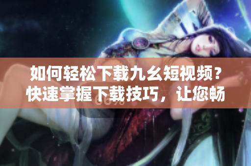 如何輕松下載九幺短視頻？快速掌握下載技巧，讓您暢享精彩內(nèi)容