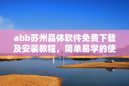 abb蘇州晶體軟件免費(fèi)下載及安裝教程，簡(jiǎn)單易學(xué)的使用指南