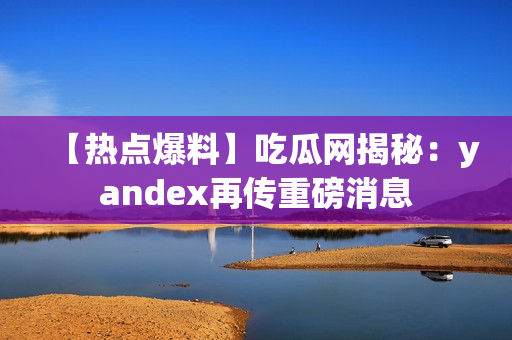 【熱點爆料】吃瓜網(wǎng)揭秘：yandex再傳重磅消息