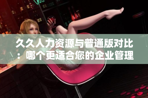 久久人力資源與普通版對比：哪個更適合您的企業(yè)管理需求？