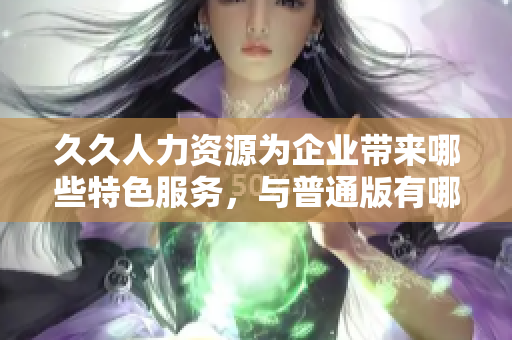 久久人力資源為企業(yè)帶來哪些特色服務(wù)，與普通版有哪些區(qū)別？
