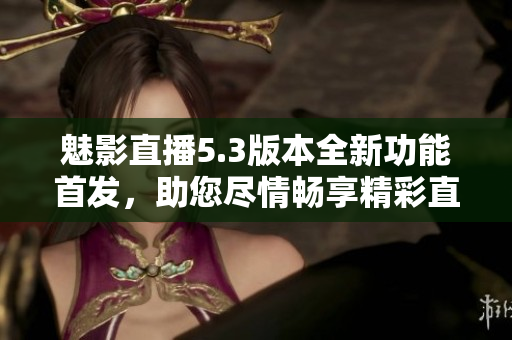 魅影直播5.3版本全新功能首發(fā)，助您盡情暢享精彩直播體驗