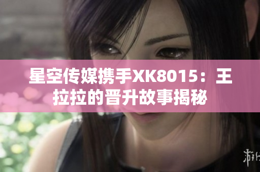 星空傳媒攜手XK8015：王拉拉的晉升故事揭秘