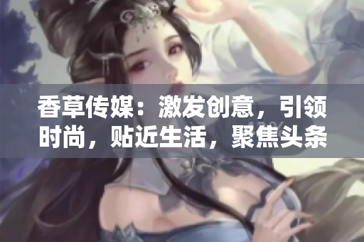 香草傳媒：激發(fā)創(chuàng)意，引領(lǐng)時(shí)尚，貼近生活，聚焦頭條