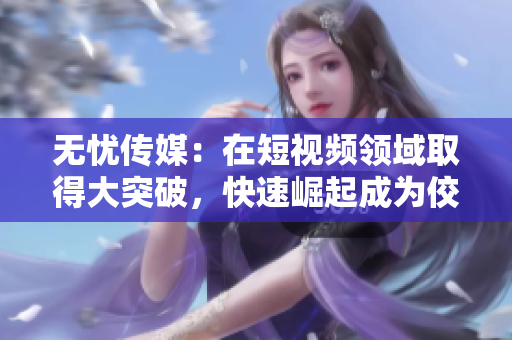 無憂傳媒：在短視頻領(lǐng)域取得大突破，快速崛起成為佼佼者