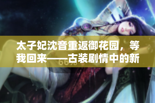 太子妃沈音重返御花園，等我回來——古裝劇情中的新篇章和高潮再次上演