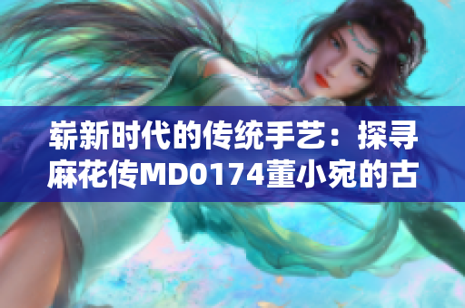 嶄新時代的傳統(tǒng)手藝：探尋麻花傳MD0174董小宛的古老技藝