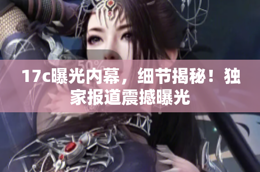 17c曝光內(nèi)幕，細(xì)節(jié)揭秘！獨家報道震撼曝光