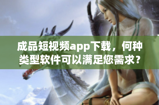 成品短視頻app下載，何種類型軟件可以滿足您需求？