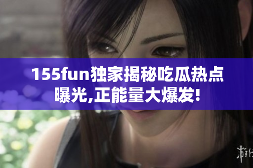 155fun獨家揭秘吃瓜熱點曝光,正能量大爆發(fā)!
