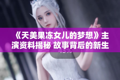 《天美果凍女兒的夢想》主演資料揭秘 故事背后的新生代演員才華橫溢