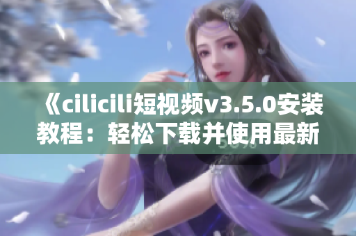 《cilicili短視頻v3.5.0安裝教程：輕松下載并使用最新版本》