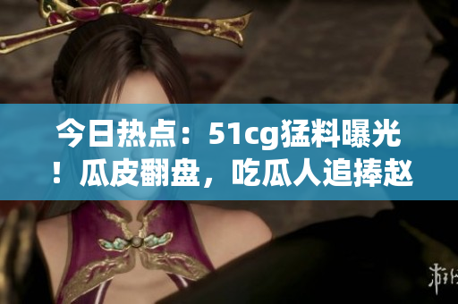 今日熱點：51cg猛料曝光！瓜皮翻盤，吃瓜人追捧趙子涵大爆料
