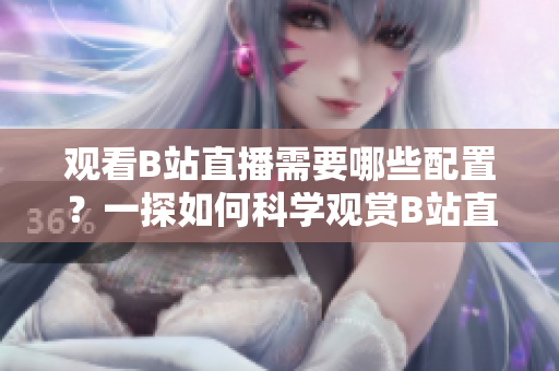 觀看B站直播需要哪些配置？一探如何科學(xué)觀賞B站直播