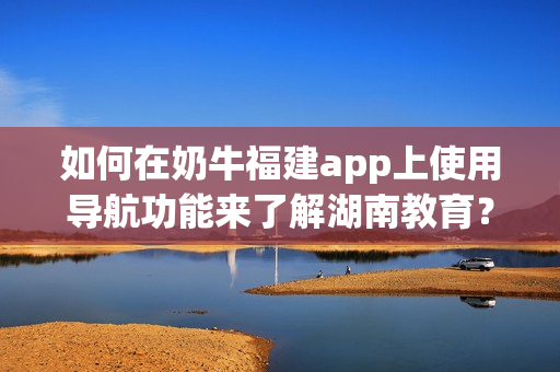 如何在奶牛福建app上使用導(dǎo)航功能來了解湖南教育？