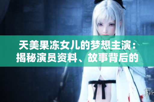 天美果凍女兒的夢想主演：揭秘演員資料、故事背后的勵志情節(jié)
