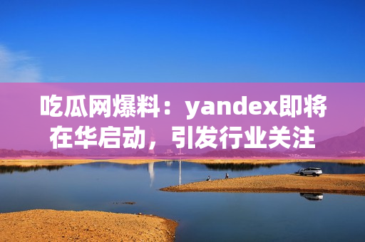 吃瓜網(wǎng)爆料：yandex即將在華啟動，引發(fā)行業(yè)關(guān)注