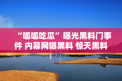 “呱呱吃瓜”曝光黑料門事件 內(nèi)幕網(wǎng)曝黑料 驚天黑料曝光 