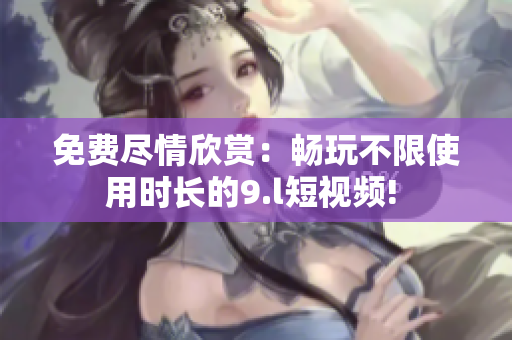 免費盡情欣賞：暢玩不限使用時長的9.l短視頻! 