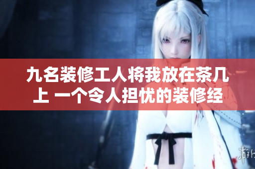 九名裝修工人將我放在茶幾上 一個令人擔(dān)憂的裝修經(jīng)歷
