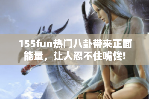 155fun熱門八卦帶來正面能量，讓人忍不住嘴饞!