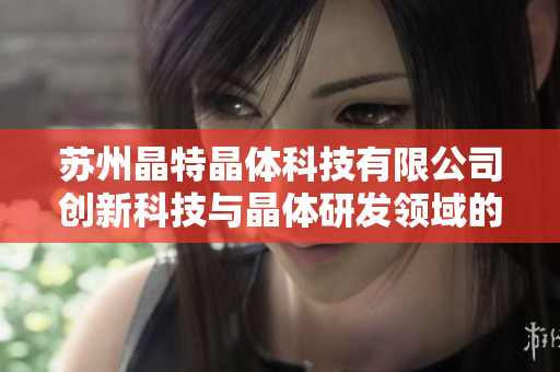 蘇州晶特晶體科技有限公司創(chuàng)新科技與晶體研發(fā)領(lǐng)域的領(lǐng)軍企業(yè)