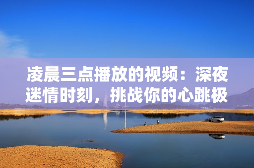 凌晨三點(diǎn)播放的視頻：深夜迷情時(shí)刻，挑戰(zhàn)你的心跳極限！【配圖】