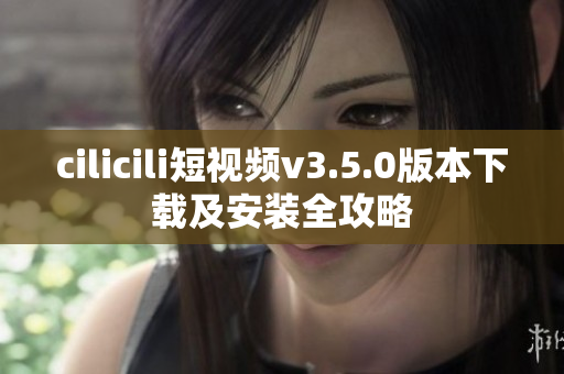 cilicili短視頻v3.5.0版本下載及安裝全攻略
