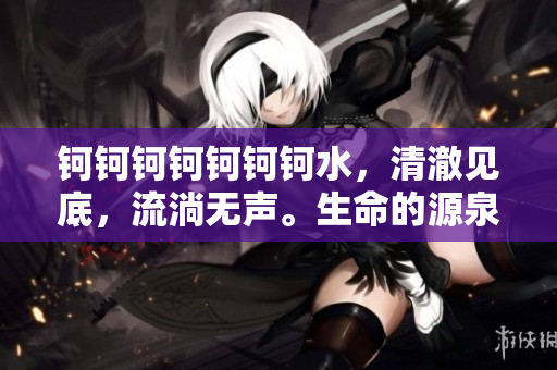 鈳鈳鈳鈳鈳鈳鈳水，清澈見底，流淌無聲。生命的源泉，潤物無聲。
