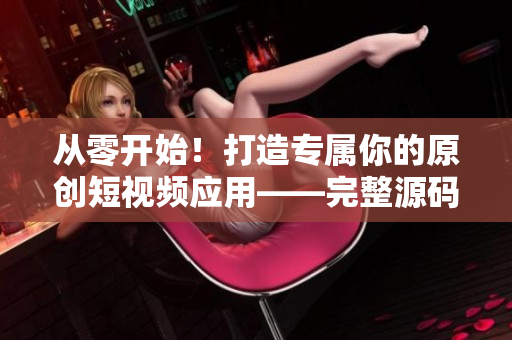 從零開始！打造專屬你的原創(chuàng)短視頻應(yīng)用——完整源碼優(yōu)勢解析