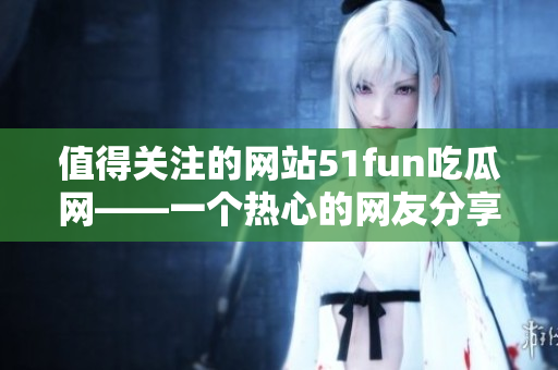 值得關注的網(wǎng)站51fun吃瓜網(wǎng)——一個熱心的網(wǎng)友分享平臺