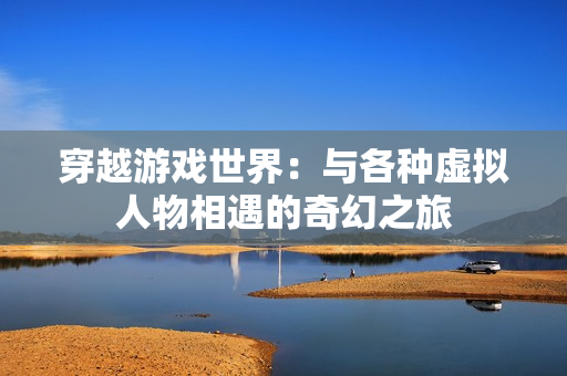 穿越游戲世界：與各種虛擬人物相遇的奇幻之旅