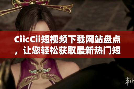 CiicCii短視頻下載網(wǎng)站盤點，讓您輕松獲取最新熱門短視頻