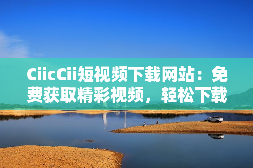 CiicCii短視頻下載網(wǎng)站：免費獲取精彩視頻，輕松下載分享